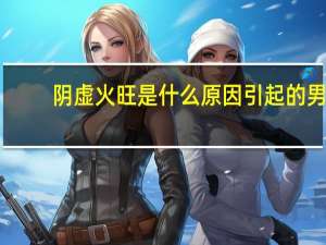 阴虚火旺是什么原因引起的男（阴虚火旺是什么原因引起的）