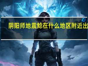 阴阳师地震鲶在什么地区附近出现