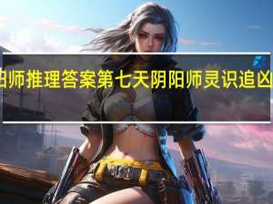 阴阳师推理答案第七天 阴阳师灵识追凶真相揭晓