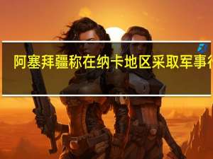 阿塞拜疆称在纳卡地区采取军事行动