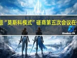 阿富汗问题“莫斯科模式”磋商第五次会议在俄罗斯喀山举行