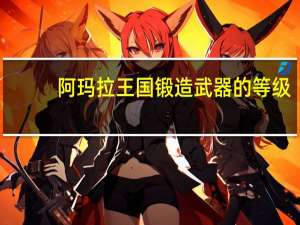 阿玛拉王国锻造武器的等级（阿玛拉王国锻造材料）