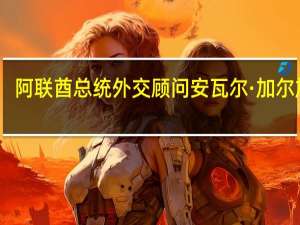 阿联酋总统外交顾问安瓦尔·加尔加什：以色列总理内塔尼亚胡和赫尔佐格关于以色列可能长期驻扎加沙的言论令人担忧