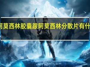 阿莫西林胶囊跟阿莫西林分散片有什么区别