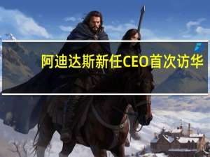 阿迪达斯新任CEO首次访华：对中国消费市场未来发展充满信心