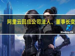 阿里云回应公司法人、董事长变更：为常见的工商注册信息变更 不代表管理层变动