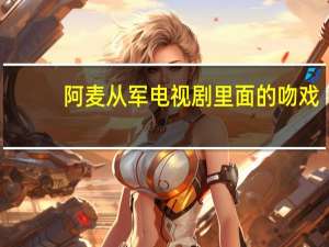 阿麦从军电视剧里面的吻戏（阿麦从军电视剧王俊凯）