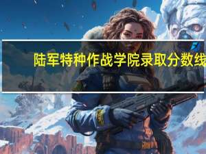 陆军特种作战学院录取分数线