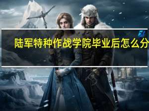 陆军特种作战学院毕业后怎么分配