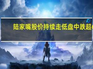 陆家嘴股价持续走低 盘中跌超6%