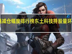 陆股通减仓幅度排行榜东土科技持股量环比降幅达69.95%