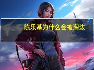 陈乐基为什么会被淘汰（陈乐基被淘汰原因揭秘）