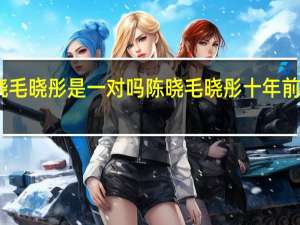 陈晓毛晓彤是一对吗 陈晓毛晓彤十年前vs十年后