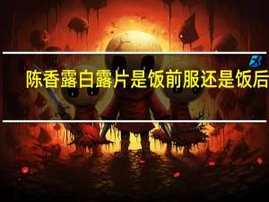 陈香露白露片是饭前服还是饭后服（陈香露白露）