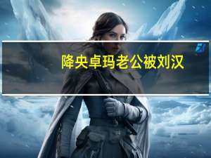 降央卓玛老公被刘汉（刘汉是被卓玛扳倒的）