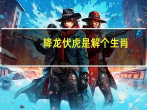 降龙伏虎是解个生肖_引发热议与讨论_主页版v512.626