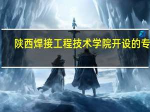 陕西焊接工程技术学院开设的专业