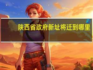 陕西省政府新址将迁到哪里