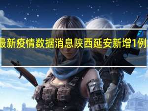 陕西省最新疫情数据消息 陕西延安新增1例本土确诊病例，为姚店中学寄宿生