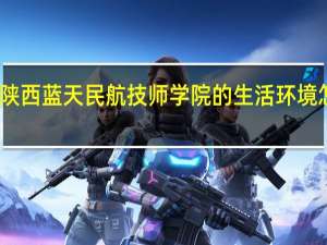 陕西蓝天民航技师学院的生活环境怎么样