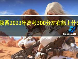 陕西2023年高考300分左右能上什么大学