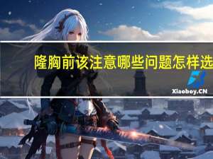 隆胸前该注意哪些问题 怎样选隆胸假体才能有以假乱真的效果有哪些需要注意的问题