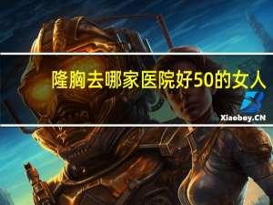 隆胸去哪家医院好 50的女人还可以隆胸吗在那个医院可以做