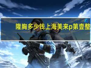 隆胸多少钱上海美来p第壹 整容大概需要多少钱