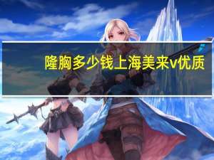 隆胸多少钱上海美来v优质？自体脂肪填充要多少钱
