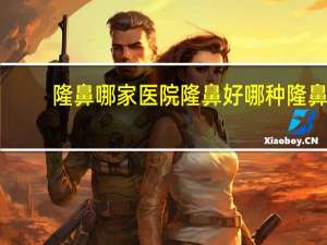 隆鼻哪家医院隆鼻好 哪种隆鼻手术效果好