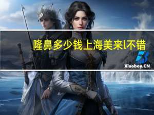 隆鼻多少钱上海美来l不错(假体隆鼻安全吗大概需要多少费用)