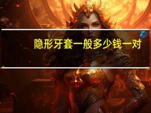 隐形牙套一般多少钱一对（隐形牙套一般多少钱）