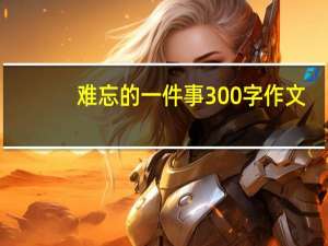 难忘的一件事300字作文（难忘的一件事300字）