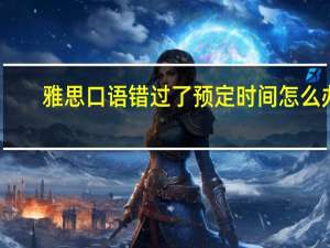 雅思口语错过了预定时间怎么办
