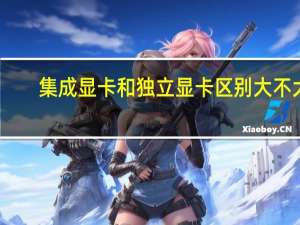 集成显卡和独立显卡区别大不大（集成显卡和独立显卡区别）