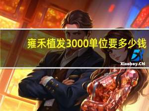 雍禾植发3000单位要多少钱(雍禾植发工作靠谱吗)