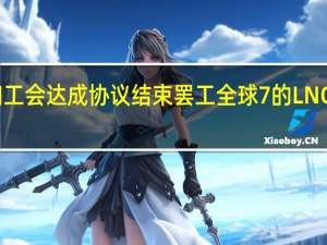 雪佛龙和工会达成协议结束罢工全球7%的LNG供应有望恢复
