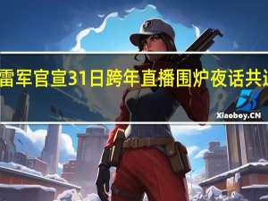 雷军官宣31日跨年直播 围炉夜话共迎新年