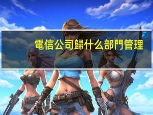 電信公司歸什么部門管理