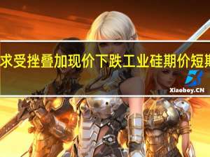 需求受挫叠加现价下跌工业硅期价短期难乐观