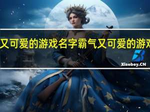 霸气又可爱的游戏名字 霸气又可爱的游戏名字精选