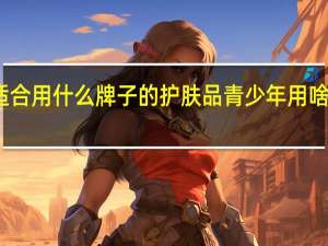 青少年适合用什么牌子的护肤品 青少年用啥牌子护肤品好