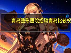 青岛整形医院招聘 青岛比较权威的疤痕整形医院有哪些