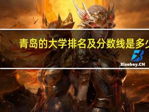 青岛的大学排名及分数线是多少（青岛的大学排名及分数线）