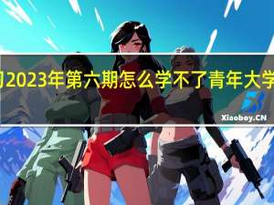 青年大学习2023年第六期怎么学不了 青年大学习第八季第七期