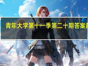 青年大学第十一季第二十期答案最新（青年大学第十一季第二十期答案最新截图）