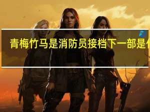 青梅竹马是消防员接档下一部是什么（青梅竹马是消防员接档番）