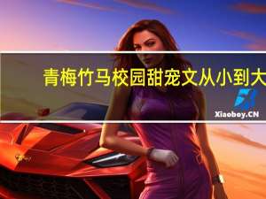 青梅竹马校园甜宠文从小到大（青梅竹马从小辣肉到大）