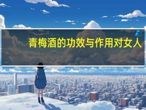 青梅酒的功效与作用对女人（青梅酒的功效）