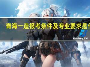 青海一造报考条件及专业要求是什么